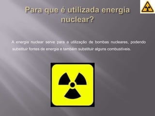 Para que é utilizada energia nuclear?A energia nuclear serve para a utilização de bombas nucleares, podendo substituir fontes de energia e também substituir alguns combustíveis.