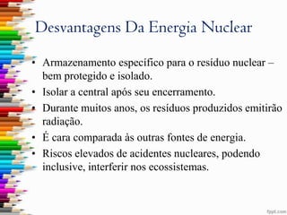 Desvantagens Da Energia Nuclear
• Armazenamento específico para o resíduo nuclear –
  bem protegido e isolado.
• Isolar a central após seu encerramento.
• Durante muitos anos, os resíduos produzidos emitirão
  radiação.
• É cara comparada às outras fontes de energia.
• Riscos elevados de acidentes nucleares, podendo
  inclusive, interferir nos ecossistemas.
 