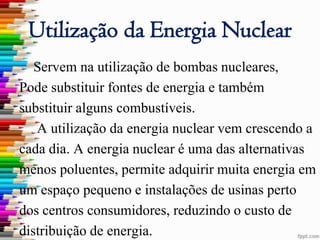 Utilização da Energia Nuclear
   Servem na utilização de bombas nucleares,
Pode substituir fontes de energia e também
substituir alguns combustíveis.
   A utilização da energia nuclear vem crescendo a
cada dia. A energia nuclear é uma das alternativas
menos poluentes, permite adquirir muita energia em
um espaço pequeno e instalações de usinas perto
dos centros consumidores, reduzindo o custo de
distribuição de energia.
 