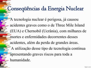 Conseqüências da Energia Nuclear
 A tecnologia nuclear é perigosa, já causou
 acidentes graves como o de Three Mile Island
 (EUA) e Chernobil (Ucrânia), com milhares de
 mortes e enfermidades decorrentes desses
 acidentes, além da perda de grandes áreas.
  A utilização desse tipo de tecnologia continua
 apresentando graves riscos para toda a
 humanidade.
 