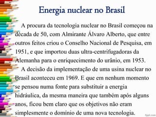 Energia nuclear no Brasil
   A procura da tecnologia nuclear no Brasil começou na
década de 50, com Almirante Álvaro Alberto, que entre
outros feitos criou o Conselho Nacional de Pesquisa, em
1951, e que importou duas ultra-centrifugadoras da
Alemanha para o enriquecimento do urânio, em 1953.
   A decisão da implementação de uma usina nuclear no
Brasil aconteceu em 1969. E que em nenhum momento
se pensou numa fonte para substituir a energia
hidráulica, da mesma maneira que também após alguns
anos, ficou bem claro que os objetivos não eram
simplesmente o domínio de uma nova tecnologia.
 