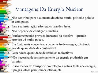 Vantagens Da Energia Nuclear
• Não contribui para o aumento do efeito estufa, pois não polui o
  ar com gases.
• Para sua instalação, não requer grandes áreas.
• Não depende de condição climática.
• Praticamente não provoca impactos na biosfera – quando
  provoca , é muito pouco.
• É a fonte mais concentrada de geração de energia, ofertando
  grande quantidade de combustível.
• Gera pouca quantidade de resíduos radioativos.
• Não necessita de armazenamento da energia produzida em
  baterias.
• Risco menor de transporte em relação a outras fontes de energia,
  tipo gás, óleos para termoelétricas, etc.
 