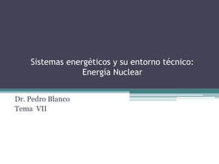 Sistemas energéticos y su entorno técnico:
                 Energía Nuclear


Dr. Pedro Blanco
Tema VII
 