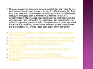    O maior problema apontado pelos especialistas diz respeito aos
    resíduos nucleares que é uma questão de difícil resolução. Esse
    lixo dura centenas ou milhares de anos e precisa ser isolado de
    qualquer contacto com o ambiente, a fim de se evitar a
    contaminação. Os resíduos mais radioactivos, chamados de lixo
    de alto nível, são colocados em barris que são depositados no
    subsolo, a grande profundidade. E os países mais ricos, querendo
    livrar-se dos resíduos, procuram espaço em países mais pobres
    para armazená-los. O que fazer com todos esses resíduos?

   http://www.grupoescolar.com/pesquisa/acidente-nuclear-de-
    chernobyl.html
   http://www.grupoescolar.com/pesquisa/armas-nucleares.html
   http://www.grupoescolar.com/pesquisa/bomba-atomica.html
   http://www.grupoescolar.com/pesquisa/bomba-de-
    hidrogenio.html
   http://www.grupoescolar.com/pesquisa/little-boy-bomba-
    atomica.html
   http://www.youtube.com/watch?v=4U6sAul0mH4
   http://www.youtube.com/watch?v=BS2_RL_CzQc&feature=endsc
    reen&NR=1
 