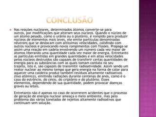    Nas reações nucleares, determinados átomos converte-se para
    outros, por modificações que alteram seus núcleos. Quando o núcleo de
    um átomo pesado, como o urânio ou o plutônio, é rompido para produzir
    núcleos de elementos mais leves, ele emite partículas denominadas
    nêutrons que se deslocam com altíssimas velocidades, colidindo com
    outros núcleos e provocando novos rompimentos com fissões. Propaga-se
    assim uma reação em cadeia envolvendo um número cada vez maior de
    átomos liberando uma quantidade cada vez maior de energia. Entretanto
    as partículas emitidas em grandes quantidades e em altas velocidades
    pelos núcleos destruídos são capazes de transferir certas quantidades de
    energia para as substâncias com as quais tomam contato no seu
    trajeto, isto é, são capazes de transmitir radioatividade. Assim sendo um
    reator nuclear ao mesmo tempo que gera energia na forma de calor para
    aquecer uma caldeira produz também resíduos altamente radioativos
    (lixo atômico), emitindo radiações durante centenas de anos, como é o
    caso do estrôncio, do césio, do criptônio e do plutônio. Esses
    elementos, dependendo de sua quantidade, podem provocar doenças
    graves ou letais.
    Entretanto não é apenas no caso de ocorrerem acidentes que o processo
    de geração de energia nuclear ameaça o meio ambiente, mas pelo
    problema das várias toneladas de rejeitos altamente radioativos que
    continuam sem solução.
 