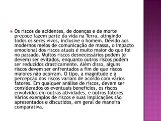    Os riscos de acidentes, de doenças e de morte
    precoce fazem parte da vida na Terra, atingindo
    todos os seres vivos, inclusive o homem. Devido aos
    modernos meios de comunicação de massa, o impacto
    emocional dos riscos atuais é muito maior do que foi
    no passado. Muitos riscos desnecessários podem (e
    devem) ser evitados, enquanto outros riscos podem
    ser reduzidos drasticamente. Além disso, alguns
    riscos devem ser enfrentados a fim de que riscos
    maiores não ocorram. O tipo, a magnitude e a
    percepção dos riscos variam de acordo com vários
    fatores. Em qualquer análise de riscos, devem ser
    considerados os eventuais benefícios, os riscos
    envolvidos em outras atividades, e outros fatores.
    Vários exemplos de riscos e suas implicações são
    apresentados e discutidos, em geral de maneira
    comparativa.
 