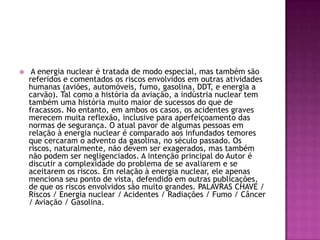     A energia nuclear é tratada de modo especial, mas também são
    referidos e comentados os riscos envolvidos em outras atividades
    humanas (aviões, automóveis, fumo, gasolina, DDT, e energia a
    carvão). Tal como a história da aviação, a indústria nuclear tem
    também uma história muito maior de sucessos do que de
    fracassos. No entanto, em ambos os casos, os acidentes graves
    merecem muita reflexão, inclusive para aperfeiçoamento das
    normas de segurança. O atual pavor de algumas pessoas em
    relação à energia nuclear é comparado aos infundados temores
    que cercaram o advento da gasolina, no século passado. Os
    riscos, naturalmente, não devem ser exagerados, mas também
    não podem ser negligenciados. A intenção principal do Autor é
    discutir a complexidade do problema de se avaliarem e se
    aceitarem os riscos. Em relação à energia nuclear, ele apenas
    menciona seu ponto de vista, defendido em outras publicações,
    de que os riscos envolvidos são muito grandes. PALAVRAS CHAVE /
    Riscos / Energia nuclear / Acidentes / Radiações / Fumo / Câncer
    / Aviação / Gasolina.
 
