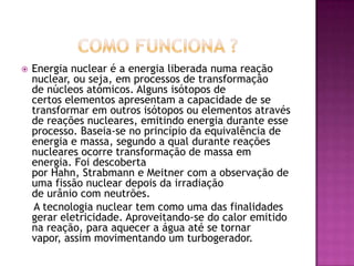    Energia nuclear é a energia liberada numa reação
    nuclear, ou seja, em processos de transformação
    de núcleos atómicos. Alguns isótopos de
    certos elementos apresentam a capacidade de se
    transformar em outros isótopos ou elementos através
    de reações nucleares, emitindo energia durante esse
    processo. Baseia-se no princípio da equivalência de
    energia e massa, segundo a qual durante reações
    nucleares ocorre transformação de massa em
    energia. Foi descoberta
    por Hahn, Strabmann e Meitner com a observação de
    uma fissão nuclear depois da irradiação
    de urânio com neutrões.
    A tecnologia nuclear tem como uma das finalidades
    gerar eletricidade. Aproveitando-se do calor emitido
    na reação, para aquecer a água até se tornar
    vapor, assim movimentando um turbogerador.
 