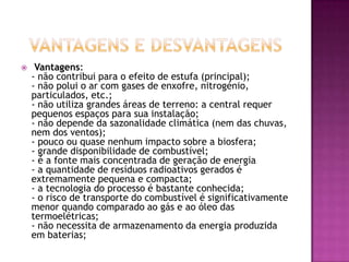     Vantagens:
    - não contribui para o efeito de estufa (principal);
    - não polui o ar com gases de enxofre, nitrogénio,
    particulados, etc.;
    - não utiliza grandes áreas de terreno: a central requer
    pequenos espaços para sua instalação;
    - não depende da sazonalidade climática (nem das chuvas,
    nem dos ventos);
    - pouco ou quase nenhum impacto sobre a biosfera;
    - grande disponibilidade de combustível;
    - é a fonte mais concentrada de geração de energia
    - a quantidade de resíduos radioativos gerados é
    extremamente pequena e compacta;
    - a tecnologia do processo é bastante conhecida;
    - o risco de transporte do combustível é significativamente
    menor quando comparado ao gás e ao óleo das
    termoelétricas;
    - não necessita de armazenamento da energia produzida
    em baterias;
 