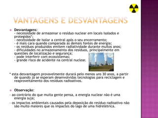    Desvantagens:
    - necessidade de armazenar o resíduo nuclear em locais isolados e
    protegidos*;
    - necessidade de isolar a central após o seu encerramento;
    - é mais cara quando comparada às demais fontes de energia;
    - os resíduos produzidos emitem radiatividade durante muitos anos;
    - dificuldades no armazenamento dos resíduos, principalmente em
    questões de localização e segurança;
    - pode interferir com ecossistemas;
    - grande risco de acidente na central nuclear.



* esta desvantagem provavelmente durará pelo menos uns 30 anos, a partir
   de quando já se esperam desenvolvidas tecnologias para reciclagem e
   reaproveitamento dos resíduos radioativos.

  Observação:
– ao contrário do que muita gente pensa, a energia nuclear não é uma
   energia suja;
– os impactos ambientais causados pela deposição do resíduo radioativo não
   são muito maiores que os impactes do lago de uma hidrelétrica.
 