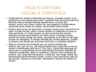    Condenada por muitos e defendida por poucos, a energia nuclear é um
    problema ou uma solução para suprir a possível falta de energia elétrica?
    Definida como a energia liberada quando ocorre a ficção dos
    átomos, ocorre num reator nuclear em uma sequência multiplicadora
    conhecida como reação em cadeia, denominada fissão nuclear.
   Existem duas formas de aproveitar a energia nuclear para convertê-la em
    calor. A ficção nuclear, onde o núcleo atómico se subdivide em duas ou
    mais partículas, e a fusão nuclear, na qual ao menos dois núcleos
    atómicos se unem para produzir um novo núcleo. A energia nuclear
    provém da ficção nuclear do urânio, do plutónio ou do tório ou da fusão
    nuclear do hidrogénio. É energia liberada dos núcleos atómicos, quando
    os mesmos são levados por processos artificiais, a condições instáveis.
   Todos os materiais são formados por um número limitado de
    átomos, que, por sua vez, são caracterizados pela carga elétrica de seu
    núcleo e simbolizados pela letra Z. Em física, a descrição adequada do
    átomo para a compreensão de um determinado fenómeno depende do
    contexto considerado. Pode-se considerar o núcleo como composto de
    prótons, com carga elétrica positiva, e nêutrons, sem carga. Ambos são
    denominados genericamente núcleos. A letra Z que caracteriza cada um
    dos átomos, naturais ou artificiais, representa o número de prótons no
    núcleo.
 