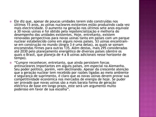    Ele diz que, apesar de poucas unidades terem sido construídas nos
    últimos 15 anos, as usinas nucleares existentes estão produzindo cada vez
    mais electricidade. O aumento na geração nos últimos sete anos equivale
    a 30 novas usinas e foi obtido pela repotencialização e melhoria do
    desempenho das unidades existentes. Hoje, entretanto, existem
    renovadas perspectivas para novas usinas tanto em países com um parque
    nuclear estabelecido como em alguns novos países. 53 usinas encontram-
    se em construção no mundo (Angra 3 é uma delas), as quais se somam
    encomendas firmes para outras 135. Além destas, mais 295 consideradas
    até 2030 pelo planejamento energético de diversos países (dentre os
    quais o Brasil, que planeja de 4 a 8 usinas adicionais nesse horizonte de
    tempo).
   “Cumpre reconhecer, entretanto, que ainda persistem forcas
    antinucleares importantes em alguns países, em especial na Alemanha.
    Seu poder político, porém, vem declinando. Apesar da crescente atenção
    que a geração nuclear tem recebido por razões ligadas ao meio ambiente
    e segurança de suprimento, é claro que as novas usinas devem provar sua
    competitividade económica nos mercados de energia de hoje. Se puder
    ser provado que novas usinas são a mais barata forma de geração
    eléctrica de base em longo prazo, este será um argumento muito
    poderoso em favor de sua escolha”.
 