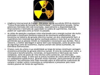   A Agência Internacional de Energia (IEA) prova isso na sua edição 2010 do relatório
    “Custos Projectados de Geração de Electricidade”, recentemente lançado. Várias
    potenciais restrições têm sido levantadas, especialmente a disponibilidade de
    financiamento e restrições de capacidade na cadeia de suprimentos, mas esses
    podem ser superados como já foram no passado.
   As raízes da oposição a qualquer coisa relacionada com a energia nuclear são muito
    profundas e constituem elemento essencial do movimento ambientalista, que
    encontrou na indústria de geração eléctrica nuclear um alvo relativamente fácil. A
    experiência tem mostrado que ganhar aceitação pública e mais fácil ao nível local,
    permitindo que as pessoas visitem as instalações e esclareçam suas duvidas. Para a
    indústria, a melhor abordagem é operar bem suas instalações, tanto do ponto vista
    da segurança como do económico, explica Leonam dos Santos Guimarães, da
    Eletrobras Eletronuclear.
   O baixo custo do urânio e sua estabilidade ao longo do tempo constituem vantagem
    económica primordial da geração eléctrica nuclear. O ciclo do combustível, isto é, a
    mineração e beneficiamento, conversão, enriquecimento e fabricação são muito
    complexas, tanto do ponto de vista técnico como comercial, com mercados
    individuais para etapa. O salto que os preços mundiais do urânio deram desde 2003,
    e a subsequente queda brusca, geraram muito interesse, particularmente do sector
    financeiro. Isto estimulou uma visão renovada sobre as alternativas tradicionais de
    comprar e vender urânio e encorajou os compradores a pressionar pelo maior
    número possível de fontes de suprimento.
 