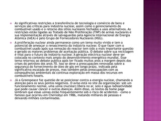   As significativas restrições a transferência de tecnologia e comércio de bens e
    serviços são críticas para indústria nuclear, assim como o gerenciamento do
    combustível usado e o retorno dos sítios nucleares fechados a usos alternativos. As
    restrições estão ligadas ao Tratado de Não Proliferação (TNP) de armas nucleares e
    sua implementação através de salvaguardas pela Agencia Internacional de Energia
    Atómica (IAEA) e pelo Grupo de Fornecedores Nucleares (NSG).
   A proliferação nuclear ainda permanece como um tema muito vivido e tem o
    potencial de ameaçar o renascimento da indústria nuclear. O que fazer com o
    combustível usado após sua remoção do reactor tem sido a mais importante questão
    e gerado os maiores problemas de aceitação pública. O debate sobre sua reciclagem
    é vital para o futuro da indústria nuclear. A geração eléctrica nuclear deve ser
    colocada no contexto mais amplo do desenvolvimento energético mundial. Esse
    tema retornou ao debate publica após ter ficado muitos anos a margem depois das
    crises do petróleo dos anos 70. Isso se deve a preocupações renovadas sobre a
    segurança do fornecimento de óleo de gás em longo prazo, indicada pela
    significativa escalada de preços, mas também pelas preocupações com as
    consequências ambientais da continua exploração em massa dos recursos em
    combustíveis fosseis.
   Já a Greenpeace faz questão de se posicionar contra a energia nuclear, chamando a
    atenção para os seus pontos negativos. O aviso está no site da organização: sob um
    funcionamento normal, uma usina (nuclear) libera no ar, solo e água radioatividade
    que pode causar câncer e outras doenças. Além disso, os textos da home page
    lembram que essas usinas estão frequentemente sob o risco de acidentes – como o
    famoso que ocorreu em Chernobyl em 1986, matando milhares de pessoas e
    deixando milhões contaminadas.
 