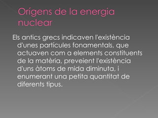 Els antics grecs indicaven l'existència d'unes partícules fonamentals, que actuaven com a elements constituents de la matèria, preveient l'existència d'uns àtoms de mida diminuta, i enumerant una petita quantitat de diferents tipus.  