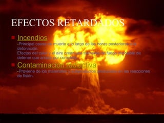 EFECTOS RETARDADOS Incendios - Principal causa de muerte a lo largo de las horas posteriores a la detonación . Efectos del calor y el aire crean  una tormenta de fuego imposible de detener que arrasa por completo. Contaminación radiactiva - Proviene de los materiales y subproductos producidos en las reacciones de fisión.   