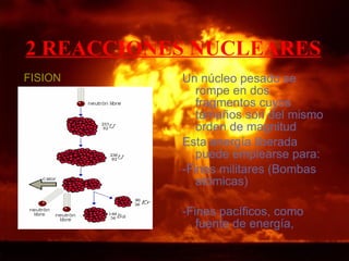 2 REACCIONES NUCLEARES   FISION Un núcleo pesado se rompe en dos fragmentos cuyos tamaños son del mismo orden de magnitud  Esta energía liberada puede emplearse para: -Fines militares (Bombas atómicas) -Fines pacíficos, como fuente de energía,  