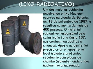 Um dos maiores acidentes
envolvendo o lixo Nuclear
ocorreu na cidade de Goiânia,
em 13 de setembro de 1987, e
resultou na morte de mais de
400 pessoas. O material
radioativo responsável pela
catástrofe foi o Césio 137,
que contaminou adultos e
crianças. Após o acidente foi
preciso criar o repositório:
local isolado e profundo,
recoberto com placas de
chumbo (isolante), onde o lixo
nuclear foi armazenado.
 