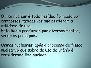 O lixo nuclear é todo resíduo formado por
compostos radioativos que perderam a
utilidade de uso.
Este lixo é produzido por diversas fontes,
sendo as principais:

Usinas nucleares: após o processo de fissão
nuclear, o que sobra do uso do urânio é
considerado lixo nuclear.
 