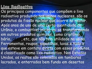 Os principais componentes que compõem o lixo
radioativo produzido nas usinas nucleares, são os
produtos da fissão nuclear que ocorre no reator.
Após anos de uso de uma certa quantidade de
Urânio, o combustível inicial vai se transformando
em outros produtos químicos, como criptônio,
bário, césio, etc, que não tem utilidade na usina.
Ferramentas, roupas, sapatilhas, luvas e tudo o
que esteve em contato direto com esses produtos,
é classificado como lixo radioativo. Nos Estados
Unidos, os restos são colocados em tambores
lacrados, e enterrados bem fundo em desertos
 