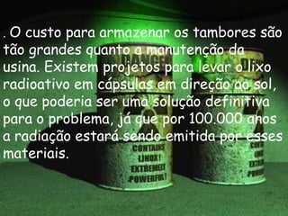 . O custo para armazenar os tambores são
tão grandes quanto a manutenção da
usina. Existem projetos para levar o lixo
radioativo em cápsulas em direção ao sol,
o que poderia ser uma solução definitiva
para o problema, já que por 100.000 anos
a radiação estará sendo emitida por esses
materiais.
 