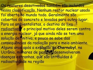 Os reatores desativados também são incluidos
nessa classificação. Nenhum reator nuclear usado
foi aberto no mundo todo. Geralmente são
cobertos de concreto e levados para outro lugar.
Para os ambientalistas, o destino do lixo
radioativo é o principal motivo deles serem contra
a energia nuclear, já que ainda não se tem uma
solução definitiva, e pouco se sabe das
consequências da radiação para o meio ambiente.
Alguns anos após a explosão de Chernobyl, na
Ucrânia, milhares de pessoas desenvolveram
doenças estranhas, que são atribuídas à
radioatividade na região
 