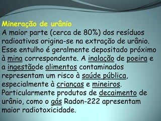 Mineração de urânio
A maior parte (cerca de 80%) dos resíduos
radioativos origina-se na extração de urânio.
Esse entulho é geralmente depositado próximo
à mina correspondente. A inalação de poeira e
a ingestãode alimentos contaminados
representam um risco à saúde pública,
especialmente à crianças e mineiros.
Particularmente produtos de decaimento de
urânio, como o gás Radon-222 apresentam
maior radiotoxicidade.
 