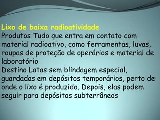 Lixo de baixa radioatividade
Produtos Tudo que entra em contato com
material radioativo, como ferramentas, luvas,
roupas de proteção de operários e material de
laboratório
Destino Latas sem blindagem especial,
guardadas em depósitos temporários, perto de
onde o lixo é produzido. Depois, elas podem
seguir para depósitos subterrâneos
 