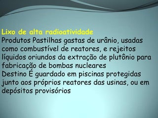 Lixo de alta radioatividade
Produtos Pastilhas gastas de urânio, usadas
como combustível de reatores, e rejeitos
líquidos oriundos da extração de plutônio para
fabricação de bombas nucleares
Destino É guardado em piscinas protegidas
junto aos próprios reatores das usinas, ou em
depósitos provisórios
 