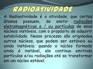  A Radioatividade é a atividade, que certos
 átomos possuem, de emitir radiações
 eletromagnéticas e / ou partículas de seus
 núcleos instáveis, com o propósito de adquirir
 estabilidade. Nesse processo são originados
 outros núcleos, que podem ser estáveis ou
 ainda instáveis; quando o núcleo formado
 ainda é instável, ele continua emitindo
 partículas e/ou radiações até se transformar
 em um núcleo estável.
 