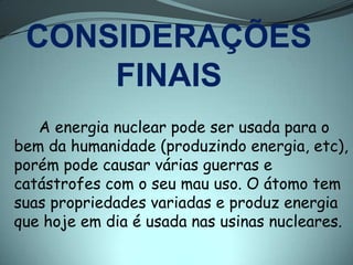 CONSIDERAÇÕES
     FINAIS
   A energia nuclear pode ser usada para o
bem da humanidade (produzindo energia, etc),
porém pode causar várias guerras e
catástrofes com o seu mau uso. O átomo tem
suas propriedades variadas e produz energia
que hoje em dia é usada nas usinas nucleares.
 