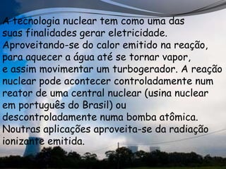 A tecnologia nuclear tem como uma das
suas finalidades gerar eletricidade.
Aproveitando-se do calor emitido na reação,
para aquecer a água até se tornar vapor,
e assim movimentar um turbogerador. A reação
nuclear pode acontecer controladamente num
reator de uma central nuclear (usina nuclear
em português do Brasil) ou
descontroladamente numa bomba atômica.
Noutras aplicações aproveita-se da radiação
ionizante emitida.
 