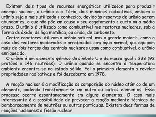 Existem dois tipos de recursos energéticos utilizados para produzir
energia nuclear, o urânio e o Tório, dois mineiros radioativos, embora o
urânio seja o mais utilizado e conhecido, devido às reservas de urânio serem
abundantes, o que não põe em causa o seu esgotamento a curto ou a médio
prazo. O urânio é utilizado como combustível nos reatores nucleares, sob a
forma de óxido, de liga metálica, ou ainda, de carboneto.
  Certos reactores utilizam o urânio natural, mas a grande maioria, como o
caso dos reatores moderados e arrefecidos com água normal, que equipam
mais de dois terços das centrais nucleares usam como combustível, o urânio
enriquecido.
  O urânio é um elemento químico de símbolo U e de massa igual a 238 (92
protões e 146 neutrões). O urânio quando se encontra à temperatura
ambiente encontra-se no estado sólido. Foi o primeiro elemento a revelar
propriedades radioativas e foi descoberto em 1978.

  A reação nuclear é a modificação da composição do núcleo atómico de um
elemento, podendo transformar-se em outro ou outros elementos. Esse
processo ocorre espontaneamente em alguns elementos. O caso mais
interessante é a possibilidade de provocar a reação mediante técnicas de
bombardeamento de neutrões ou outras partículas. Existem duas formas de
reações nucleares: a fissão nuclear
 