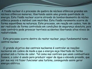 A fissão nuclear é o processo de quebra de núcleos atômicos grandes em
núcleos atômicos menores, libertando assim uma grande quantidade de
energia. Esta fissão nuclear ocorre através do bombardeamento do núcleo
atômico pesado e instável com neutrões. Esta fissão raramente ocorre de
forma espontânea na natureza. Este processo, em reação em cadeia, tem de
ser realizado de forma controlada em condições de segurança absoluta, pois
caso contrário pode provocar terríveis acidentes libertando altos níveis de
radiatividade.

  Este processo ocorre dentro do reator nuclear, peça fundamental numa
central nuclear.

  O grande objetivo das centrais nucleares é controlar as reações
nucleares em cadeia de modo a que a energia seja libertada de forma
gradual sob a forma de calor. Tal como nas centrais que usam combustíveis
fosseis, o calor é usado para produzir vapor de água a elevada pressão, que
por sua vez irá fazer funcionar uma turbina, conseguindo assim gerar
energia elétrica.
 
