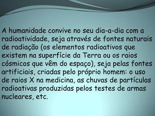 A humanidade convive no seu dia-a-dia com a
radioatividade, seja através de fontes naturais
de radiação (os elementos radioativos que
existem na superfície da Terra ou os raios
cósmicos que vêm do espaço), seja pelas fontes
artificiais, criadas pelo próprio homem: o uso
de raios X na medicina, as chuvas de partículas
radioativas produzidas pelos testes de armas
nucleares, etc.
 