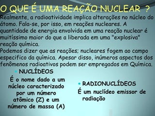 O QUE É UMA REAÇÃO NUCLEAR ?
Realmente, a radioatividade implica alterações no núcleo do
átomo. Fala-se, por isso, em reações nucleares. A
quantidade de energia envolvida em uma reação nuclear é
muitíssimo maior do que a liberada em uma "explosiva"
reação química.
Podemos dizer que as reações; nucleares fogem ao campo
especifico da química. Apesar disso, inúmeros aspectos dos
fenômenos radioativos podem ser empregados em Química.
      NUCLÍDEOS
    É o nome dado a um
   núcleo caracterizado         RADIONUCLÍDEOS
      por um número            É um nuclídeo emissor de
     atômico (Z) e um            radiação
   número de massa (A)
 