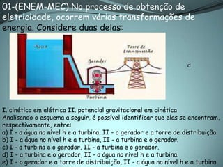 01-(ENEM-MEC) No processo de obtenção de
eletricidade, ocorrem várias transformações de
energia. Considere duas delas:



                                                                   d




I. cinética em elétrica II. potencial gravitacional em cinética
Analisando o esquema a seguir, é possível identificar que elas se encontram,
respectivamente, entre:
a) I - a água no nível h e a turbina, II - o gerador e a torre de distribuição.
b) I - a água no nível h e a turbina, II - a turbina e o gerador.
c) I - a turbina e o gerador, II - a turbina e o gerador.
d) I - a turbina e o gerador, II - a água no nível h e a turbina.
e) I - o gerador e a torre de distribuição, II - a água no nível h e a turbina.
 