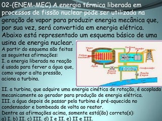 02-(ENEM-MEC) A energia térmica liberada em
processos de fissão nuclear pode ser utilizada na
geração de vapor para produzir energia mecânica que,
por sua vez, será convertida em energia elétrica.
Abaixo está representado um esquema básico de uma
usina de energia nuclear.
A partir do esquema são feitas
as seguintes afirmações:
I. a energia liberada na reação
é usada para ferver a água que,
como vapor a alta pressão,
aciona a turbina.

II. a turbina, que adquire uma energia cinética de rotação, é acoplada
mecanicamente ao gerador para produção de energia elétrica.
III. a água depois de passar pela turbina é pré-aquecida no
condensador e bombeada de volta ao reator.
Dentre as afirmações acima, somente está(ão) correta(s):
a) I. b) II. c) III. d) I e II. e) II e III.
 