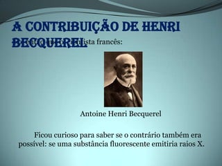 A contribuição de Henri
Becquerel francês:
Foi então que o cientista




                   Antoine Henri Becquerel

    Ficou curioso para saber se o contrário também era
possível: se uma substância fluorescente emitiria raios X.
 