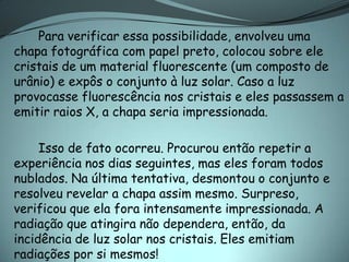 Para verificar essa possibilidade, envolveu uma
chapa fotográfica com papel preto, colocou sobre ele
cristais de um material fluorescente (um composto de
urânio) e expôs o conjunto à luz solar. Caso a luz
provocasse fluorescência nos cristais e eles passassem a
emitir raios X, a chapa seria impressionada.

     Isso de fato ocorreu. Procurou então repetir a
experiência nos dias seguintes, mas eles foram todos
nublados. Na última tentativa, desmontou o conjunto e
resolveu revelar a chapa assim mesmo. Surpreso,
verificou que ela fora intensamente impressionada. A
radiação que atingira não dependera, então, da
incidência de luz solar nos cristais. Eles emitiam
radiações por si mesmos!
 