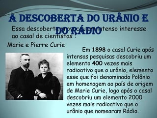 A descoberta do urânio e
Essa descoberta provocou um intenso interesse
                do rádio
ao casal de cientistas :
Marie e Pierre Curie
                             Em 1898 o casal Curie após
                       intensas pesquisas descobriu um
                       elemento 400 vezes mais
                       radioativo que o urânio, elemento
                       esse que foi denominado Polônio
                       em homenagem ao país de origem
                       de Marie Curie, logo após o casal
                       descobriu um elemento 2000
                       vezes mais radioativo que o
                       urânio que nomearam Rádio.
 