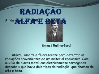 Radiação
      alfa e beta
Ainda no ano de 1898:




                       Ernest Rutherford

     utilizou uma tela fluorescente para detectar as
radiações provenientes de um material radioativo. Com
auxílio de placas metálicas eletricamente carregadas
descobriu que havia dois tipos de radiação, que chamou de
alfa e beta.
 