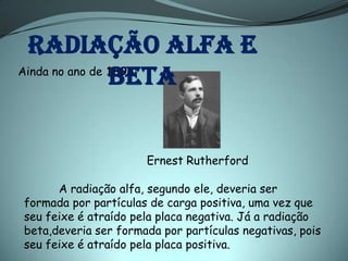 Radiação alfa e
                beta
Ainda no ano de 1898:




                      Ernest Rutherford

      A radiação alfa, segundo ele, deveria ser
formada por partículas de carga positiva, uma vez que
seu feixe é atraído pela placa negativa. Já a radiação
beta,deveria ser formada por partículas negativas, pois
seu feixe é atraído pela placa positiva.
 