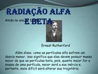 Radiação alfa
            e beta
Ainda no ano de 1898:




                       Ernest Rutherford

      Além disso, como as partículas alfa sofrem um
desvio menor, isso significa que elas devem possuir massa
maior do que as partículas beta, pois, quanto maior for a
massa de uma partícula, maior será a sua inércia e,
portanto, mais difícil será alterar sua trajetória.
 