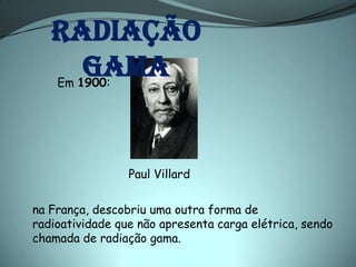 Radiação
     gama
      :
    Em 1900




                 Paul Villard

na França, descobriu uma outra forma de
radioatividade que não apresenta carga elétrica, sendo
chamada de radiação gama.
 