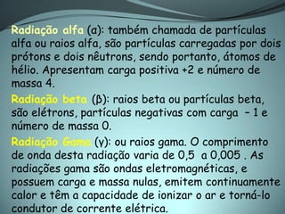 Radiação alfa (α): também chamada de partículas
alfa ou raios alfa, são partículas carregadas por dois
prótons e dois nêutrons, sendo portanto, átomos de
hélio. Apresentam carga positiva +2 e número de
massa 4.
Radiação beta (β): raios beta ou partículas beta,
são elétrons, partículas negativas com carga – 1 e
número de massa 0.
Radiação Gama (γ): ou raios gama. O comprimento
de onda desta radiação varia de 0,5 a 0,005 . As
radiações gama são ondas eletromagnéticas, e
possuem carga e massa nulas, emitem continuamente
calor e têm a capacidade de ionizar o ar e torná-lo
condutor de corrente elétrica.
 