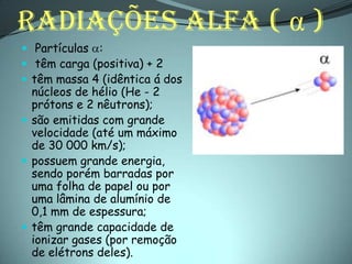 RADIAÇÕES ALFA ( α )
 Partículas :
 têm carga (positiva) + 2
 têm massa 4 (idêntica á dos
  núcleos de hélio (He - 2
  prótons e 2 nêutrons);
 são emitidas com grande
  velocidade (até um máximo
  de 30 000 km/s);
 possuem grande energia,
  sendo porém barradas por
  uma folha de papel ou por
  uma lâmina de alumínio de
  0,1 mm de espessura;
 têm grande capacidade de
  ionizar gases (por remoção
  de elétrons deles).
 