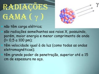RADIAÇÕES
 GAMA ( γ )
 não têm carga elétrica;
 são radiações semelhantes aos raios X, possuindo,
  porém, maior energia e menor comprimento de onda
  (l= 0,5 a 100 pm);
 têm velocidade igual à da luz (como todas as ondas
  eletromagnéticas);
 têm grande poder de penetração, superior até a 15
  cm de espessura no aço.
 