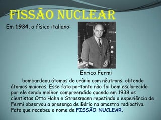 FISSÃO NUCLEAR
Em 1934, o físico italiano:




                              Enrico Fermi
      bombardeou átomos de urânio com nêutrons obtendo
 átomos maiores. Esse fato portanto não foi bem esclarecido
 por ele sendo melhor compreendido quando em 1938 os
 cientistas Otto Hahn e Strassmann repetindo a experiência de
 Fermi observou a presença de Bário na amostra radioativa.
 Fato que recebeu o nome de FISSÃO NUCLEAR.
 