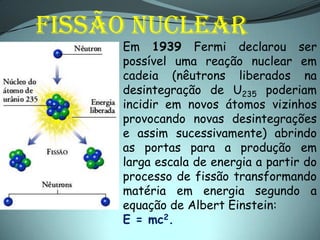 FISSÃO NUCLEAR
     Em 1939 Fermi declarou ser
     possível uma reação nuclear em
     cadeia (nêutrons liberados na
     desintegração de U235 poderiam
     incidir em novos átomos vizinhos
     provocando novas desintegrações
     e assim sucessivamente) abrindo
     as portas para a produção em
     larga escala de energia a partir do
     processo de fissão transformando
     matéria em energia segundo a
     equação de Albert Einstein:
     E = mc2.
 